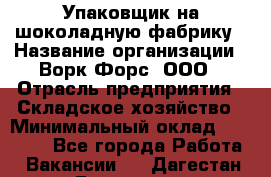 Упаковщик на шоколадную фабрику › Название организации ­ Ворк Форс, ООО › Отрасль предприятия ­ Складское хозяйство › Минимальный оклад ­ 27 000 - Все города Работа » Вакансии   . Дагестан респ.,Геологоразведка п.